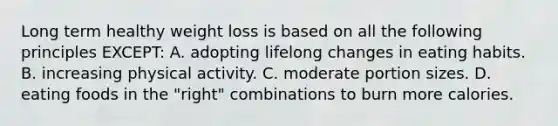 Long term healthy weight loss is based on all the following principles EXCEPT: A. adopting lifelong changes in eating habits. B. increasing physical activity. C. moderate portion sizes. D. eating foods in the "right" combinations to burn more calories.