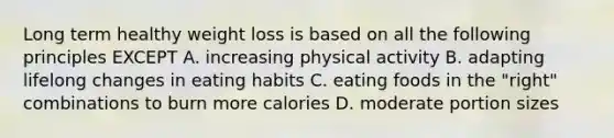 Long term healthy weight loss is based on all the following principles EXCEPT A. increasing physical activity B. adapting lifelong changes in eating habits C. eating foods in the "right" combinations to burn more calories D. moderate portion sizes