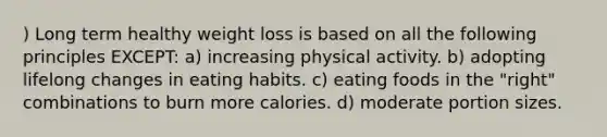 ) Long term healthy weight loss is based on all the following principles EXCEPT: a) increasing physical activity. b) adopting lifelong changes in eating habits. c) eating foods in the "right" combinations to burn more calories. d) moderate portion sizes.