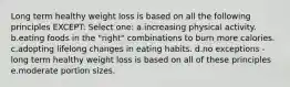 Long term healthy weight loss is based on all the following principles EXCEPT: Select one: a.increasing physical activity. b.eating foods in the "right" combinations to burn more calories. c.adopting lifelong changes in eating habits. d.no exceptions - long term healthy weight loss is based on all of these principles e.moderate portion sizes.