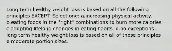 Long term healthy weight loss is based on all the following principles EXCEPT: Select one: a.increasing physical activity. b.eating foods in the "right" combinations to burn more calories. c.adopting lifelong changes in eating habits. d.no exceptions - long term healthy weight loss is based on all of these principles e.moderate portion sizes.