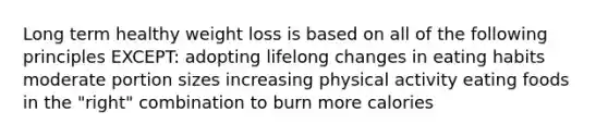 Long term healthy weight loss is based on all of the following principles EXCEPT: adopting lifelong changes in eating habits moderate portion sizes increasing physical activity eating foods in the "right" combination to burn more calories