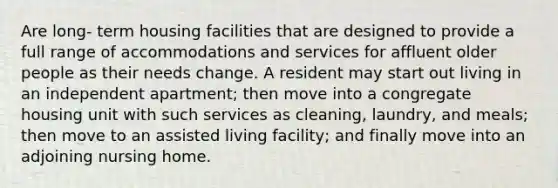 Are long- term housing facilities that are designed to provide a full range of accommodations and services for affluent older people as their needs change. A resident may start out living in an independent apartment; then move into a congregate housing unit with such services as cleaning, laundry, and meals; then move to an assisted living facility; and finally move into an adjoining nursing home.