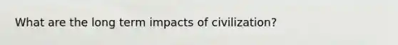 What are the long term impacts of civilization?