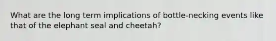 What are the long term implications of bottle-necking events like that of the elephant seal and cheetah?