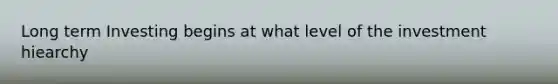 Long term Investing begins at what level of the investment hiearchy