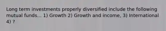 Long term investments properly diversified include the following mutual funds... 1) Growth 2) Growth and income, 3) International 4) ?