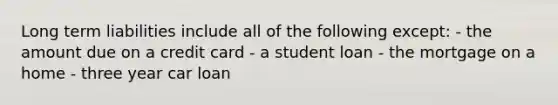 Long term liabilities include all of the following except: - the amount due on a credit card - a student loan - the mortgage on a home - three year car loan