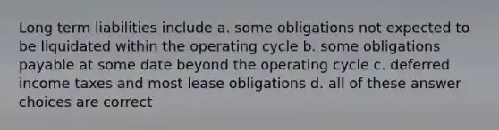 Long term liabilities include a. some obligations not expected to be liquidated within the operating cycle b. some obligations payable at some date beyond the operating cycle c. <a href='https://www.questionai.com/knowledge/kXffYWLQ7x-deferred-income-taxes' class='anchor-knowledge'>deferred income taxes</a> and most <a href='https://www.questionai.com/knowledge/k7U01Nx938-lease-obligations' class='anchor-knowledge'>lease obligations</a> d. all of these answer choices are correct