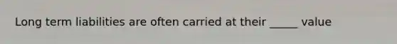Long term liabilities are often carried at their _____ value