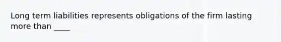 Long term liabilities represents obligations of the firm lasting more than ____