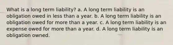 What is a long term liability? a. A long term liability is an obligation owed in less than a year. b. A long term liability is an obligation owed for more than a year. c. A long term liability is an expense owed for more than a year. d. A long term liability is an obligation owned.