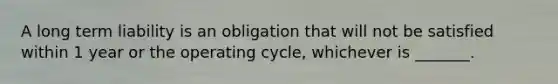 A long term liability is an obligation that will not be satisfied within 1 year or the operating cycle, whichever is _______.