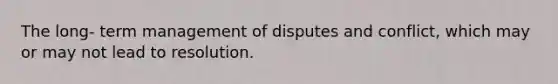 The long- term management of disputes and conflict, which may or may not lead to resolution.