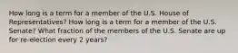 How long is a term for a member of the U.S. House of Representatives? How long is a term for a member of the U.S. Senate? What fraction of the members of the U.S. Senate are up for re-election every 2 years?