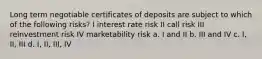 Long term negotiable certificates of deposits are subject to which of the following risks? I interest rate risk II call risk III reinvestment risk IV marketability risk a. I and II b. III and IV c. I, II, III d. I, II, III, IV