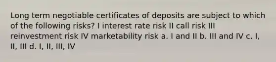 Long term negotiable certificates of deposits are subject to which of the following risks? I interest rate risk II call risk III reinvestment risk IV marketability risk a. I and II b. III and IV c. I, II, III d. I, II, III, IV