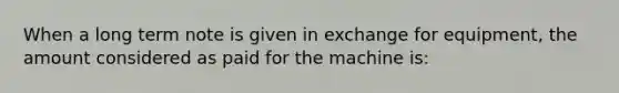 When a long term note is given in exchange for equipment, the amount considered as paid for the machine is: