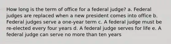 How long is the term of office for a federal judge? a. Federal judges are replaced when a new president comes into office b. Federal judges serve a one-year term c. A federal judge must be re-elected every four years d. A federal judge serves for life e. A federal judge can serve no more than ten years