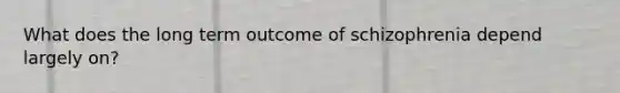 What does the long term outcome of schizophrenia depend largely on?