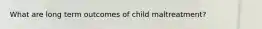 What are long term outcomes of child maltreatment?