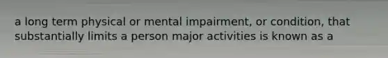 a long term physical or mental impairment, or condition, that substantially limits a person major activities is known as a