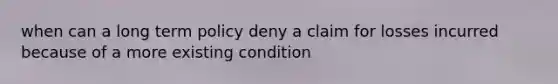 when can a long term policy deny a claim for losses incurred because of a more existing condition