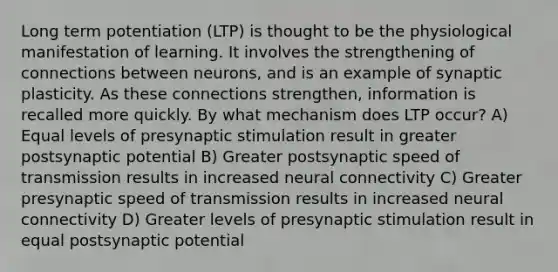 Long term potentiation (LTP) is thought to be the physiological manifestation of learning. It involves the strengthening of connections between neurons, and is an example of synaptic plasticity. As these connections strengthen, information is recalled more quickly. By what mechanism does LTP occur? A) Equal levels of presynaptic stimulation result in greater postsynaptic potential B) Greater postsynaptic speed of transmission results in increased neural connectivity C) Greater presynaptic speed of transmission results in increased neural connectivity D) Greater levels of presynaptic stimulation result in equal postsynaptic potential