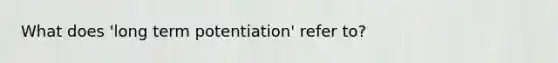 What does 'long term potentiation' refer to?