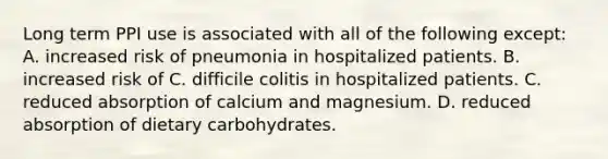 Long term PPI use is associated with all of the following except: A. increased risk of pneumonia in hospitalized patients. B. increased risk of C. difficile colitis in hospitalized patients. C. reduced absorption of calcium and magnesium. D. reduced absorption of dietary carbohydrates.