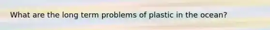 What are the long term problems of plastic in the ocean?