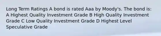 Long Term Ratings A bond is rated Aaa by Moody's. The bond is: A Highest Quality Investment Grade B High Quality Investment Grade C Low Quality Investment Grade D Highest Level Speculative Grade