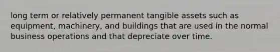 long term or relatively permanent tangible assets such as equipment, machinery, and buildings that are used in the normal business operations and that depreciate over time.