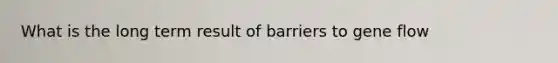 What is the long term result of barriers to gene flow