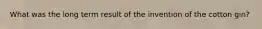 What was the long term result of the invention of the cotton gin?