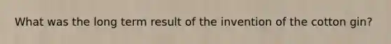 What was the long term result of the invention of the cotton gin?