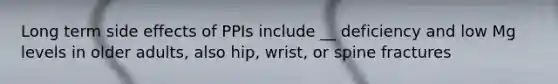Long term side effects of PPIs include __ deficiency and low Mg levels in older adults, also hip, wrist, or spine fractures