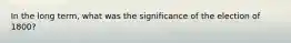 In the long term, what was the significance of the election of 1800?