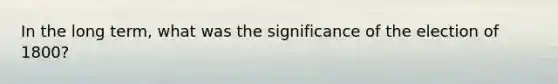 In the long term, what was the significance of the election of 1800?