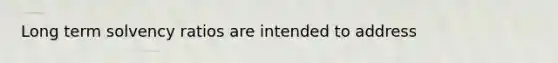 Long term solvency ratios are intended to address