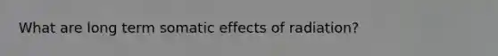 What are long term somatic effects of radiation?