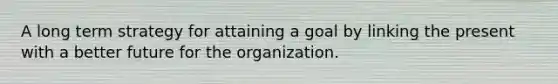 A long term strategy for attaining a goal by linking the present with a better future for the organization.