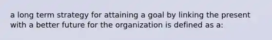 a long term strategy for attaining a goal by linking the present with a better future for the organization is defined as a: