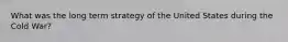 What was the long term strategy of the United States during the Cold War?