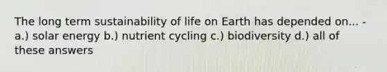 The long term sustainability of life on Earth has depended on... - a.) solar energy b.) nutrient cycling c.) biodiversity d.) all of these answers