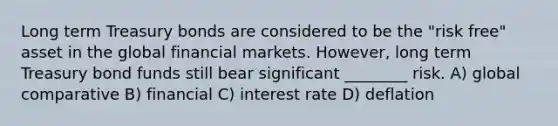 Long term Treasury bonds are considered to be the "risk free" asset in the global financial markets. However, long term Treasury bond funds still bear significant ________ risk. A) global comparative B) financial C) interest rate D) deflation