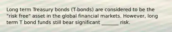 Long term Treasury bonds (T-bonds) are considered to be the "risk free" asset in the global financial markets. However, long term T bond funds still bear significant _______ risk.