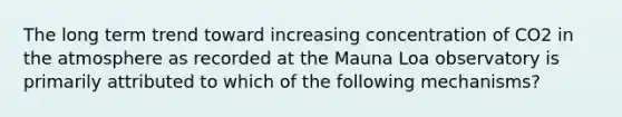 The long term trend toward increasing concentration of CO2 in the atmosphere as recorded at the Mauna Loa observatory is primarily attributed to which of the following mechanisms?