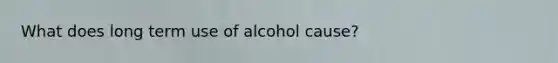 What does long term use of alcohol cause?