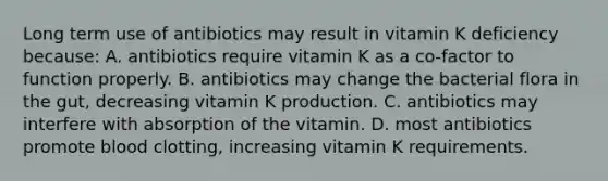 Long term use of antibiotics may result in vitamin K deficiency because: A. antibiotics require vitamin K as a co-factor to function properly. B. antibiotics may change the bacterial flora in the gut, decreasing vitamin K production. C. antibiotics may interfere with absorption of the vitamin. D. most antibiotics promote blood clotting, increasing vitamin K requirements.